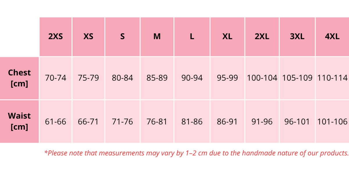 Size chart (cm):  2XS – Chest: 70–74 cm, Waist: 61–66 cm XS – Chest: 75–79 cm, Waist: 66–71 cm S – Chest: 80–84 cm, Waist: 71–76 cm M – Chest: 85–89 cm, Waist: 76–81 cm L – Chest: 90–94 cm, Waist: 81–86 cm XL – Chest: 95–99 cm, Waist: 86–91 cm 2XL – Chest: 100–104 cm, Waist: 91–96 cm 3XL – Chest: 105–109 cm, Waist: 96–101 cm 4XL – Chest: 110–114 cm, Waist: 101–106 cm  Please note that measurements may vary by 1–2 cm due to the handmade nature of our products.
